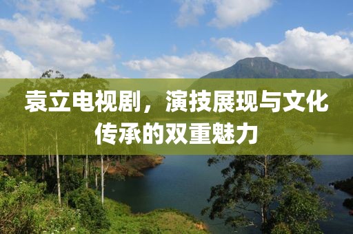 袁立電視劇，演技展現(xiàn)與文化傳承的雙重魅力