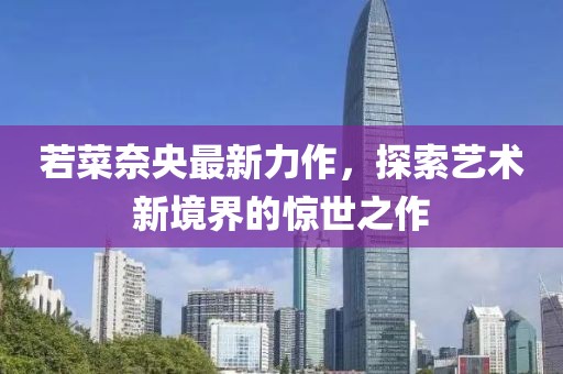 若菜奈央最新力作，探索藝術(shù)新境界的驚世之作