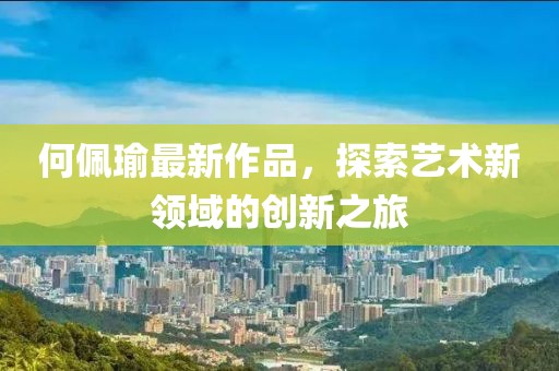 何佩瑜最新作品，探索藝術(shù)新領(lǐng)域的創(chuàng)新之旅