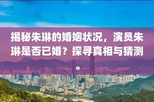 揭秘朱琳的婚姻狀況，演員朱琳是否已婚？探尋真相與猜測(cè)。