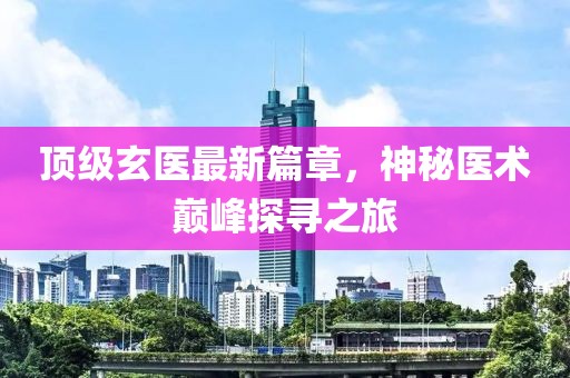 頂級玄醫(yī)最新篇章，神秘醫(yī)術(shù)巔峰探尋之旅