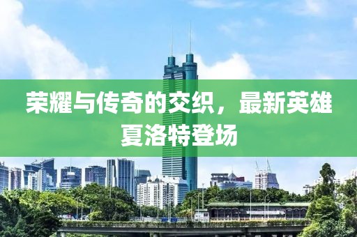 榮耀與傳奇的交織，最新英雄夏洛特登場