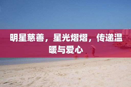 明星慈善，星光熠熠，傳遞溫暖與愛心