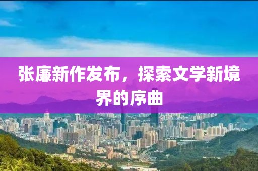 張廉新作發(fā)布，探索文學新境界的序曲