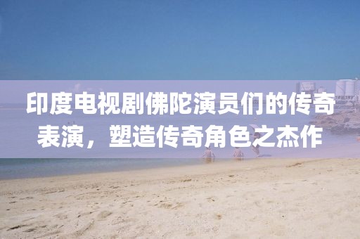 印度電視劇佛陀演員們的傳奇表演，塑造傳奇角色之杰作