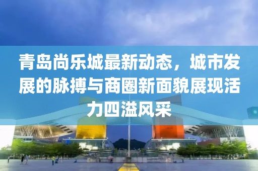 青島尚樂城最新動態(tài)，城市發(fā)展的脈搏與商圈新面貌展現(xiàn)活力四溢風(fēng)采