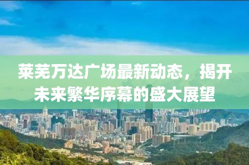 萊蕪萬達(dá)廣場最新動(dòng)態(tài)，揭開未來繁華序幕的盛大展望