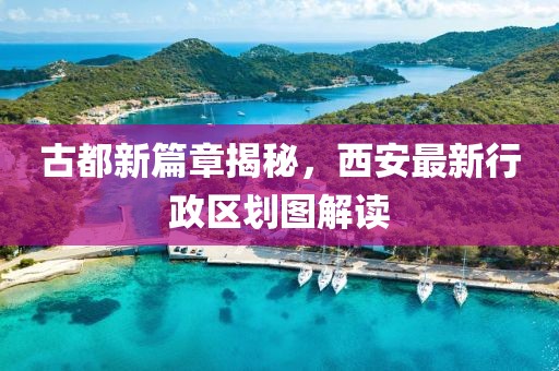古都新篇章揭秘，西安最新行政區(qū)劃圖解讀