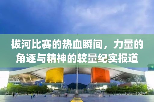 拔河比賽的熱血瞬間，力量的角逐與精神的較量紀(jì)實(shí)報(bào)道
