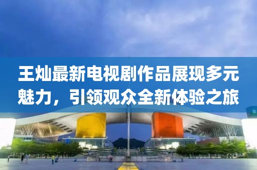 王燦最新電視劇作品展現(xiàn)多元魅力，引領(lǐng)觀眾全新體驗(yàn)之旅