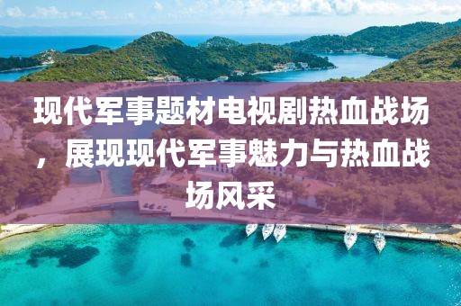 現(xiàn)代軍事題材電視劇熱血戰(zhàn)場，展現(xiàn)現(xiàn)代軍事魅力與熱血戰(zhàn)場風(fēng)采