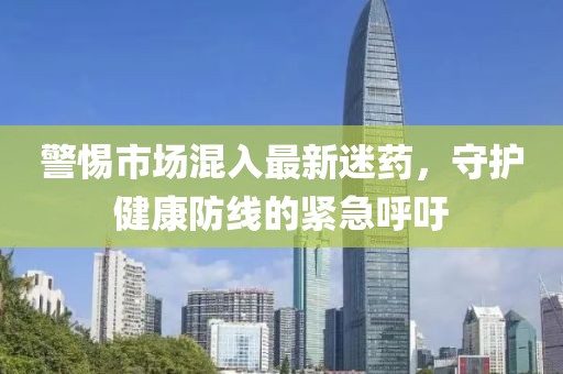 警惕市場混入最新迷藥，守護健康防線的緊急呼吁