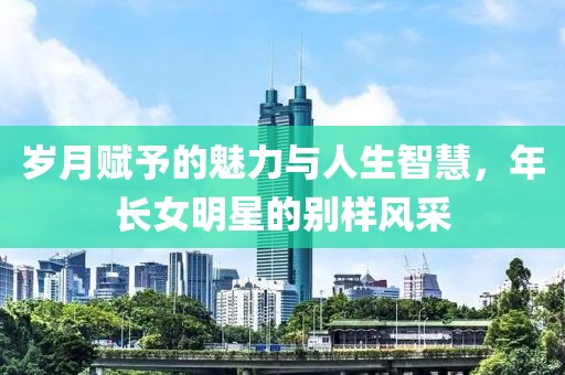 歲月賦予的魅力與人生智慧，年長女明星的別樣風(fēng)采