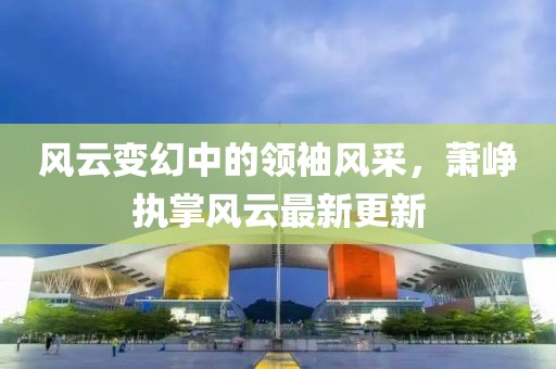 風(fēng)云變幻中的領(lǐng)袖風(fēng)采，蕭崢執(zhí)掌風(fēng)云最新更新