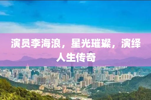 演員李海浪，星光璀璨，演繹人生傳奇