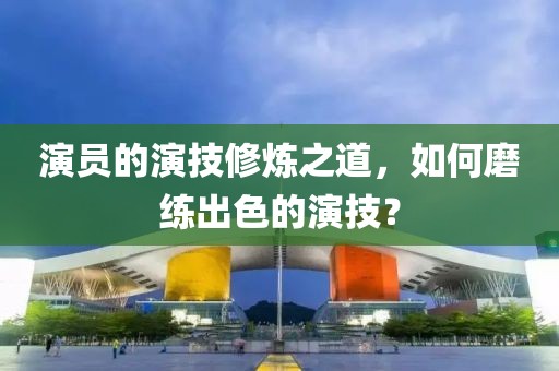 演員的演技修煉之道，如何磨練出色的演技？