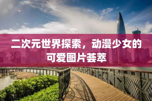 二次元世界探索，動漫少女的可愛圖片薈萃