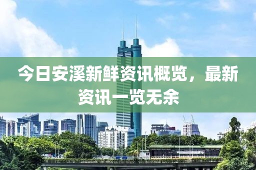 今日安溪新鮮資訊概覽，最新資訊一覽無余
