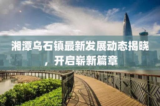 湘潭烏石鎮(zhèn)最新發(fā)展動(dòng)態(tài)揭曉，開(kāi)啟嶄新篇章