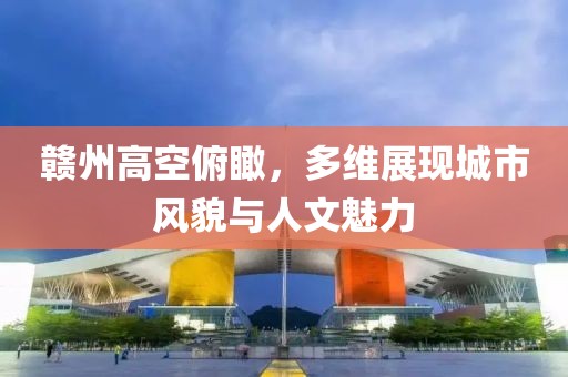 贛州高空俯瞰，多維展現(xiàn)城市風貌與人文魅力