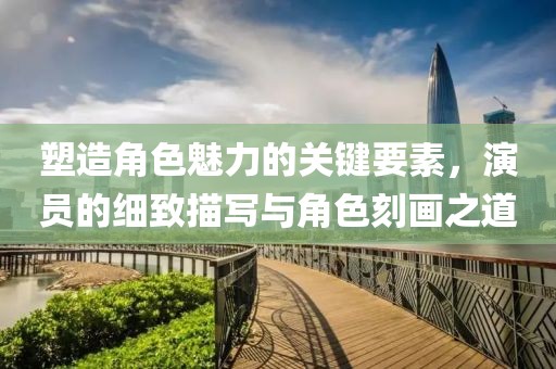 塑造角色魅力的關(guān)鍵要素，演員的細致描寫與角色刻畫之道