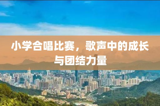 小學(xué)合唱比賽，歌聲中的成長與團(tuán)結(jié)力量
