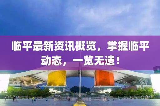 臨平最新資訊概覽，掌握臨平動(dòng)態(tài)，一覽無遺！