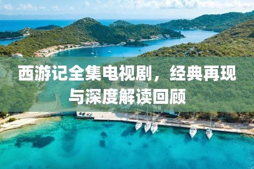 西游記全集電視劇，經(jīng)典再現(xiàn)與深度解讀回顧