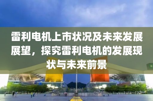 雷利電機上市狀況及未來發(fā)展展望，探究雷利電機的發(fā)展現(xiàn)狀與未來前景