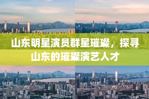山東明星演員群星璀璨，探尋山東的璀璨演藝人才