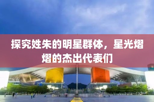 探究姓朱的明星群體，星光熠熠的杰出代表們