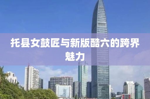 托縣女鼓匠與新版酷六的跨界魅力
