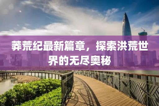 莽荒紀(jì)最新篇章，探索洪荒世界的無(wú)盡奧秘