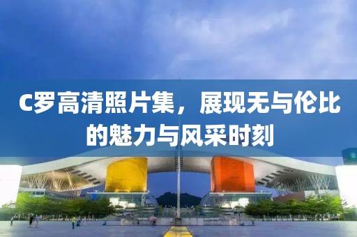 C羅高清照片集，展現(xiàn)無與倫比的魅力與風(fēng)采時刻