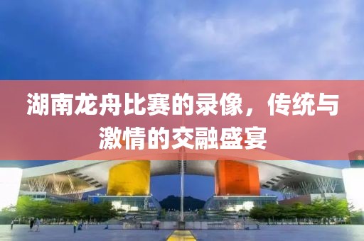 湖南龍舟比賽的錄像，傳統(tǒng)與激情的交融盛宴
