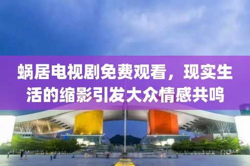 蝸居電視劇免費(fèi)觀看，現(xiàn)實(shí)生活的縮影引發(fā)大眾情感共鳴