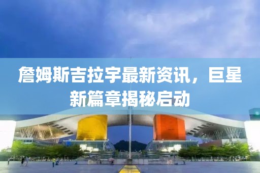 詹姆斯吉拉宇最新資訊，巨星新篇章揭秘啟動