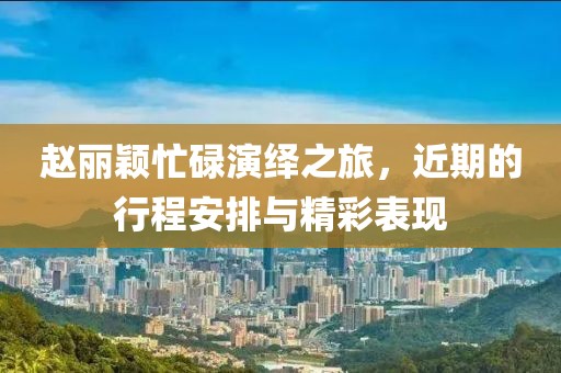 趙麗穎忙碌演繹之旅，近期的行程安排與精彩表現(xiàn)