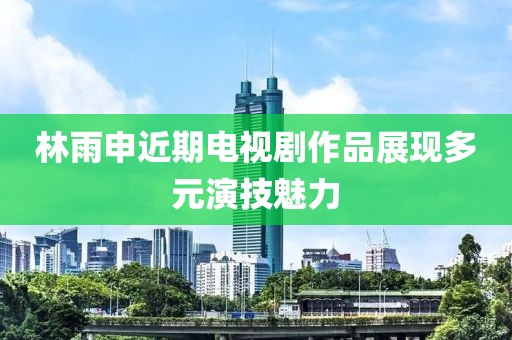 林雨申近期電視劇作品展現(xiàn)多元演技魅力