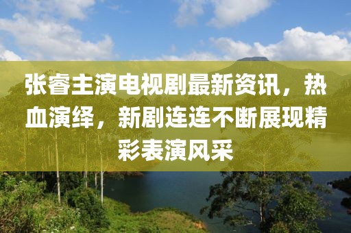 張睿主演電視劇最新資訊，熱血演繹，新劇連連不斷展現(xiàn)精彩表演風(fēng)采