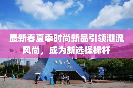 最新春夏季時(shí)尚新品引領(lǐng)潮流風(fēng)尚，成為新選擇標(biāo)桿