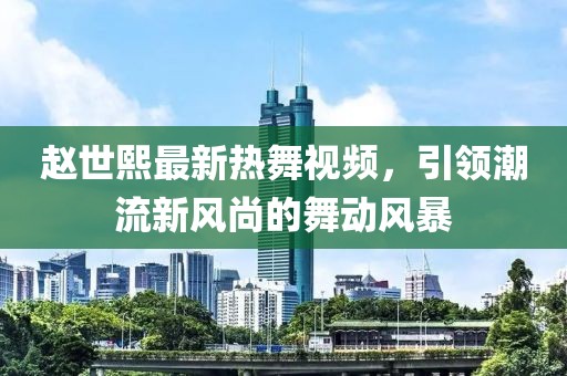 趙世熙最新熱舞視頻，引領(lǐng)潮流新風(fēng)尚的舞動風(fēng)暴