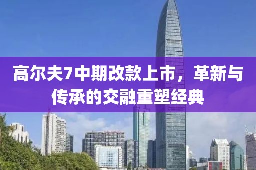 高爾夫7中期改款上市，革新與傳承的交融重塑經(jīng)典