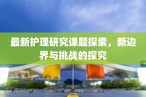 最新護理研究課題探索，新邊界與挑戰(zhàn)的探究