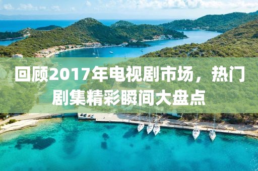 回顧2017年電視劇市場，熱門劇集精彩瞬間大盤點