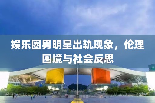 娛樂圈男明星出軌現(xiàn)象，倫理困境與社會反思