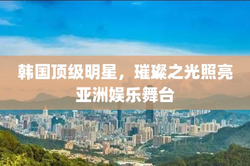 韓國頂級明星，璀璨之光照亮亞洲娛樂舞臺