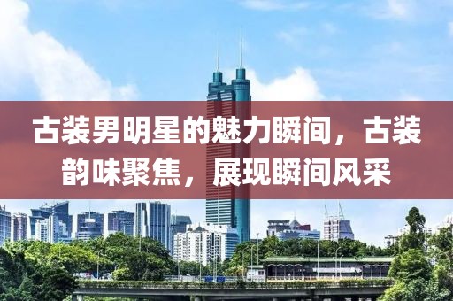 古裝男明星的魅力瞬間，古裝韻味聚焦，展現(xiàn)瞬間風采