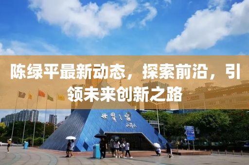 陳綠平最新動態(tài)，探索前沿，引領(lǐng)未來創(chuàng)新之路