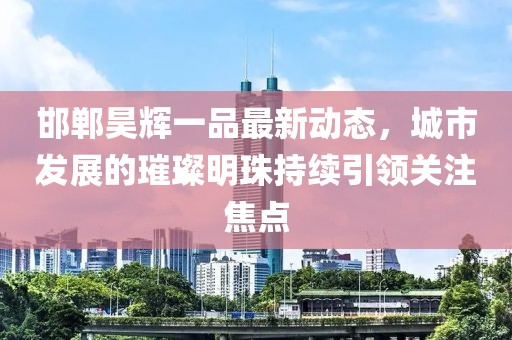 邯鄲昊輝一品最新動態(tài)，城市發(fā)展的璀璨明珠持續(xù)引領(lǐng)關(guān)注焦點(diǎn)